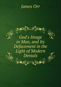 God's Image in Man, and Its Defacement in the Light of Modern Denials