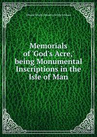 Memorials of 'God's Acre,' being Monumental Inscriptions in the Isle of Man