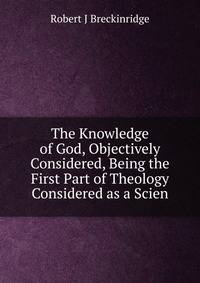 The Knowledge of God, Objectively Considered, Being the First Part of Theology Considered as a Scien