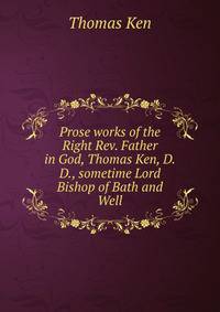 Prose works of the Right Rev. Father in God, Thomas Ken, D.D., sometime Lord Bishop of Bath and Well