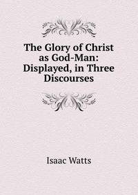 The Glory of Christ as God-Man: Displayed, in Three Discourses