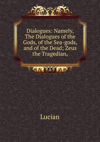 Dialogues: Namely, The Dialogues of the Gods, of the Sea-gods, and of the Dead; Zeus the Tragedian,