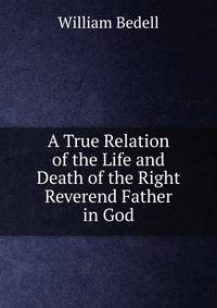 A True Relation of the Life and Death of the Right Reverend Father in God