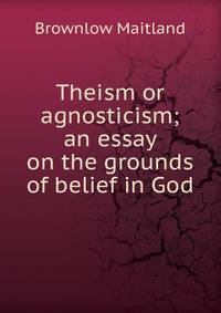 Theism or agnosticism; an essay on the grounds of belief in God