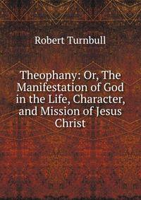 Theophany: Or, The Manifestation of God in the Life, Character, and Mission of Jesus Christ