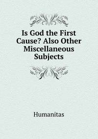 Is God the First Cause? Also Other Miscellaneous Subjects