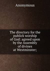 The directory for the publick worship of God: agreed upon by the Assembly of divines at Westminster;