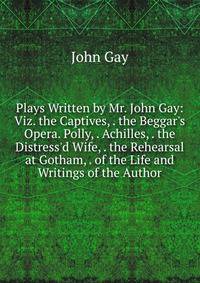 Plays Written by Mr. John Gay: Viz. the Captives, . the Beggar's Opera. Polly, . Achilles, . the Distress'd Wife, . the Rehearsal at Gotham, . of the Life and Writings of the Author