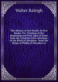 The History of the World: In Five Books. Viz. Treating of the Beginning and First Ages of Same from the Creation Unto Abraham. of the Birth of Abraham . from the Reign of Philip of Macedon to