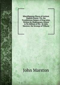 Miscellaneous Pieces of Antient English Poesie: Viz. the Troublesome Raigne of King John, Written by Shakespeare, Extant in No Edition of His . by John Marston. the Scourge of Villanie.