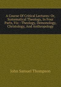 A Course Of Critical Lectures: Or, Systematical Theology, In Four Parts, Viz : Theology, Demonology, Christology, And Anthropology