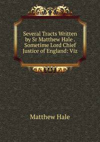 Several Tracts Written by Sr Matthew Hale . Sometime Lord Chief Justice of England: Viz