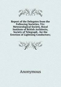 Report of the Delegates from the Following Societies, Viz: Meteorological Society, Royal Institute of British Architects, Society of Telegraph . for the Erection of Lightning Conductors;