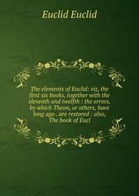 The elements of Euclid: viz, the first six books, together with the eleventh and twelfth : the errors, by which Theon, or others, have long ago . are restored : also, The book of Eucl