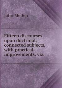 Fifteen discourses upon doctrinal, connected subjects, with practical improvements, viz. .