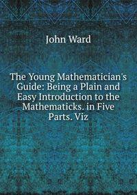 The Young Mathematician's Guide: Being a Plain and Easy Introduction to the Mathematicks. in Five Parts. Viz