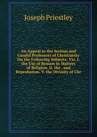 An Appeal to the Serious and Candid Professors of Christianity On the Following Subjects: Viz. I. the Use of Reason in Matters of Religion. Ii. the . and Reprobation. V. the Divinity of Chr