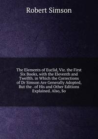 The Elements of Euclid, Viz. the First Six Books, with the Eleventh and Twelfth. in Which the Corrections of Dr Simson Are Generally Adopted, But the . of His and Other Editions Explained. Also, So
