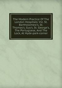 The Modern Practice Of The London Hospitals: Viz. St. Bartholomew's, St. Thomas's, Guy's, St. George's, The Portuguese, And The Lock, At Hyde-park-corner