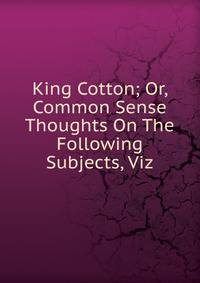 King Cotton; Or, Common Sense Thoughts On The Following Subjects, Viz.