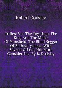Trifles: Viz. The Toy-shop. The King And The Miller Of Mansfield. The Blind Beggar Of Bethnal-green. . With Several Others, Not More Considerable. By R. Dodsley