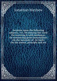 Sermons upon the following subjects,: viz. On hearing the word: On receiving it with meekness: On renouncing gross immoralities: On the necessity of . by faith: On the nature, principle and ext