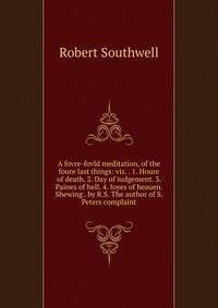 A fovre-fovld meditation, of the foure last things: viz. . 1. Houre of death. 2. Day of iudgement. 3. Paines of hell. 4. Ioyes of heauen. Shewing . by R.S. The author of S. Peters complaint
