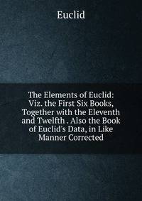 The Elements of Euclid: Viz. the First Six Books, Together with the Eleventh and Twelfth . Also the Book of Euclid's Data, in Like Manner Corrected