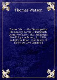 Poems: Viz.: -- the Ekatompathia (Romanized Form) Or Passionate Centurie of Love 1582 ; Meliboeus, Siv? Ecloga Inobitum, &amp;c. 1590 ; an Eglogue Upon . ; the Teares of Fancy, Or Love Disdained.