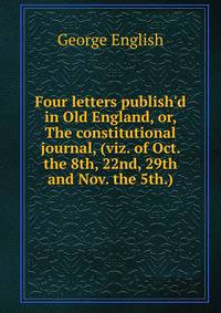 Four letters publish'd in Old England, or, The constitutional journal, (viz. of Oct. the 8th, 22nd, 29th and Nov. the 5th.)