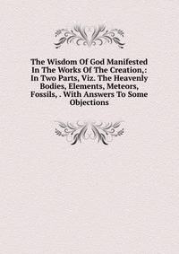 The Wisdom Of God Manifested In The Works Of The Creation,: In Two Parts, Viz. The Heavenly Bodies, Elements, Meteors, Fossils, . With Answers To Some Objections