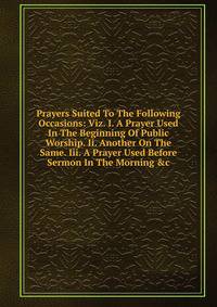 Prayers Suited To The Following Occasions: Viz. I. A Prayer Used In The Beginning Of Public Worship. Ii. Another On The Same. Iii. A Prayer Used Before Sermon In The Morning &amp;c