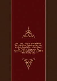 The Three Trials of William Hone, for Publishing Three Parodies: Viz. the Late John Wilkes's Catechism, the Political Litany, and the Sinecure's Creed; to Which Is Added the Trial by Jury
