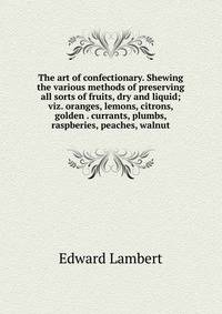 The art of confectionary. Shewing the various methods of preserving all sorts of fruits, dry and liquid; viz. oranges, lemons, citrons, golden . currants, plumbs, raspberies, peaches, walnut