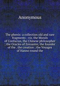The phenix: a collection old and rare fragments ; viz. the Morals of Confucius, the Chinese philosopher ; the Oracles of Zoroaster, the founder of the . the creation ; the Voyages of Hanno round the