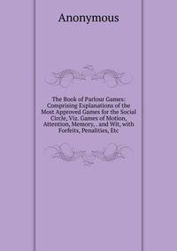 The Book of Parlour Games: Comprising Explanations of the Most Approved Games for the Social Circle, Viz. Games of Motion, Attention, Memory, . and Wit, with Forfeits, Penalities, Etc