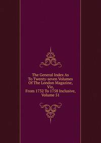 The General Index As To Twenty-seven Volumes Of The London Magazine, Viz, From 1732 To 1758 Inclusive, Volume 51