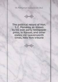 The political record of Hon. S. C. Pomeroy, as shown by his own party newspaper press, in Kansas, and other states, viz: Leavenworth times, New York tribune