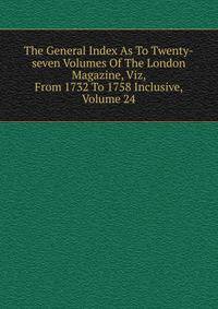 The General Index As To Twenty-seven Volumes Of The London Magazine, Viz, From 1732 To 1758 Inclusive, Volume 24