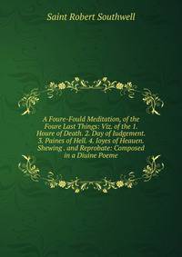 A Foure-Fould Meditation, of the Foure Last Things: Viz. of the 1. Houre of Death. 2. Day of Iudgement. 3. Paines of Hell. 4. Ioyes of Heauen. Shewing . and Reprobate: Composed in a Diuine Poeme