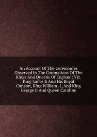 An Account Of The Ceremonies Observed In The Coronations Of The Kings And Queens Of England: Viz. King James Ii And His Royal Consort, King William . I, And King George Ii And Queen Caroline