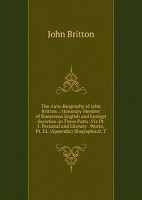 The Auto-Biography of John Britton .: Honorary Member of Numerous English and Foreign Societies. in Three Parts: Viz Pt. I. Personal and Literary . Works. Pt. Iii. (Appendix) Biographical, T