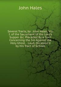 Several Tracts, by . John Hales, Viz. I. of the Sacrament of the Lord's Supper &amp;c. Preceded By a Tract Concerning the Sin Against the Holy Ghost. . Laud, Occasion'd by His Tract of Schism