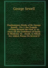 Posthumours Works of Dr. George Sewell: . Viz. I. the Tragedy of King Richard the First. Ii. an Essay On the Usefulness of Snails in Medicine. Iii. . Death. to Which Are Added, Poems On Several O