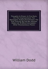 Thoughts In Prison: In Five Parts. Viz. The Imprisonment. The Retrospect. Publick Punishment. The Trial. Futurity. By The Rev. William Dodd, Lld. To Which Are Added, . Other Miscellaneous Pieces