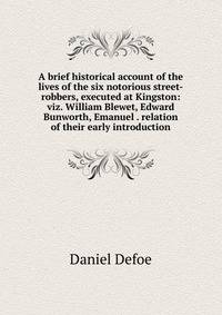 A brief historical account of the lives of the six notorious street-robbers, executed at Kingston: viz. William Blewet, Edward Bunworth, Emanuel . relation of their early introduction