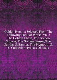 Golden Hymns: Selected From The Following Popular Works, Viz. : The Golden Chain, The Golden Shower, The Golden Censer, The Sunday S. Banner, The Plymouth S. S. Collection, Praises Of Jesus