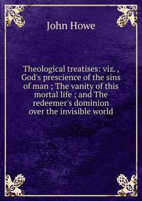 Theological treatises: viz. , God's prescience of the sins of man ; The vanity of this mortal life ; and The redeemer's dominion over the invisible world