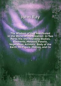 The Wisdom of God Manifested in the Works of the Creation: In Two Parts. Viz. the Heavenly Bodies, Elements, Meteors, Fossils, Vegetables, Animals . Body of the Earth, Its Figure, Motion, and Co