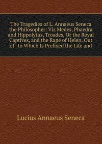 The Tragedies of L. Annaeus Seneca the Philosopher: Viz Medes, Phaedra and Hippolytus, Troades, Or the Royal Captives, and the Rape of Helen, Out of . to Which Is Prefixed the Life and